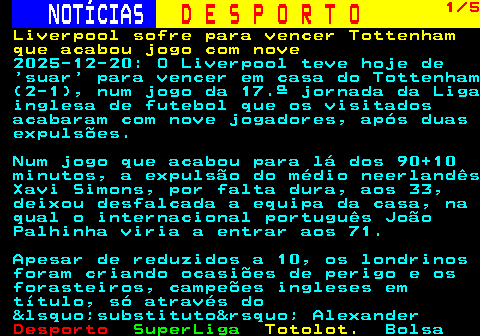253.1. NOTÍCIAS. D E S P O R T O. 1 5. Liverpool sofre para vencer Tottenham que acabou jogo com nove. 2025-12-20: O Liverpool teve hoje de ‘suar’ para vencer em casa do Tottenham (2-1), num jogo da 17.ª jornada da Liga inglesa de futebol que os visitados acabaram com nove jogadores, após duas expulsões. Num jogo que acabou para lá dos 90+10 minutos, a expulsão do médio neerlandês Xavi Simons, por falta dura, aos 33, deixou desfalcada a equipa da casa, na qual o internacional português João Palhinha viria a entrar aos 71. Apesar de reduzidos a 10, os londrinos foram criando ocasiões de perigo e os forasteiros, campeões ingleses em título, só através do &lsquo;substituto&rsquo; Alexander.