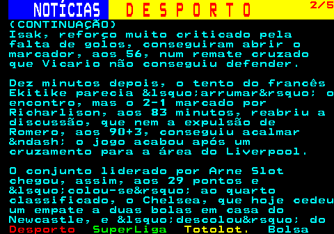 253.2. NOTÍCIAS. D E S P O R T O. 2 5. (CONTINUAÇÃO) Isak, reforço muito criticado pela falta de golos, conseguiram abrir o marcador, aos 56, num remate cruzado que Vicario não conseguiu defender. Dez minutos depois, o tento do francês Ekitike parecia &lsquo;arrumar&rsquo; o encontro, mas o 2-1 marcado por Richarlison, aos 83 minutos, reabriu a discussão, que nem a expulsão de Romero, aos 90+3, conseguiu acalmar &ndash; o jogo acabou após um cruzamento para a área do Liverpool. O conjunto liderado por Arne Slot chegou, assim, aos 29 pontos e &lsquo;colou-se&rsquo; ao quarto classificado, o Chelsea, que hoje cedeu um empate a duas bolas em casa do Newcastle, e &lsquo;descolou&rsquo; do.