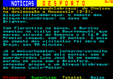 253.5. NOTÍCIAS. D E S P O R T O. 5 5. &lsquo;escorregadela&rsquo; do Chelsea na deslocação a Newcastle (2-2),. &lsquo;imitando&rsquo; o empate dos &lsquo;blues&rsquo; na casa do Brighton. Com Florentino no banco, o Burnley empatou na visita ao Bournemouth, que marcou através de Semenyo e é 14.º da Premier League, com 22 pontos. O golo do empate dos visitantes foi obra de Broja, aos 90 minutos. Já o Wolverhampton, lanterna-vermelha do campeonato com dois pontos, com o guarda-redes luso José Sá em campo, perdeu em casa com o Brentford, vencedor graças a um &lsquo;bis&rsquo; de Keane Lewis-Potter.