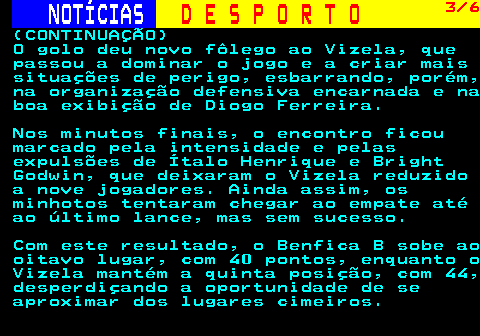 254.3. NOTÍCIAS. D E S P O R T O. 3 6. (CONTINUAÇÃO) O golo deu novo fôlego ao Vizela, que passou a dominar o jogo e a criar mais situações de perigo, esbarrando, porém, na organização defensiva encarnada e na boa exibição de Diogo Ferreira. Nos minutos finais, o encontro ficou marcado pela intensidade e pelas expulsões de Ítalo Henrique e Bright Godwin, que deixaram o Vizela reduzido a nove jogadores. Ainda assim, os minhotos tentaram chegar ao empate até ao último lance, mas sem sucesso. Com este resultado, o Benfica B sobe ao oitavo lugar, com 40 pontos, enquanto o Vizela mantém a quinta posição, com 44, desperdiçando a oportunidade de se aproximar dos lugares cimeiros.
