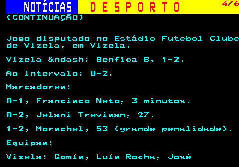 254.4. NOTÍCIAS. D E S P O R T O. 4 6. (CONTINUAÇÃO) Jogo disputado no Estádio Futebol Clube de Vizela, em Vizela. Vizela &ndash; Benfica B, 1-2. Ao intervalo: 0-2. Marcadores: 0-1, Francisco Neto, 3 minutos. 0-2, Jelani Trevisan, 27. 1-2, Morschel, 53 (grande penalidade). Equipas: Vizela: Gomís, Luís Rocha, José.