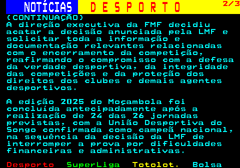 255.2. NOTÍCIAS. D E S P O R T O. 2 3. (CONTINUAÇÃO) A direção executiva da FMF decidiu acatar a decisão anunciada pela LMF e solicitar toda a informação e documentação relevantes relacionadas com o encerramento da competição, reafirmando o compromisso com a defesa da verdade desportiva, da integridade das competições e da proteção dos direitos dos clubes e demais agentes desportivos. A edição 2025 do Moçambola foi concluída antecipadamente após a realização de 24 das 26 jornadas previstas, com a União Desportiva do Songo confirmada como campeã nacional, na sequência da decisão da LMF de interromper a prova por dificuldades financeiras e administrativas.