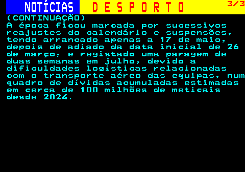 255.3. NOTÍCIAS. D E S P O R T O. 3 3. (CONTINUAÇÃO) A época ficou marcada por sucessivos reajustes do calendário e suspensões, tendo arrancado apenas a 17 de maio, depois de adiado da data inicial de 26 de março, e registado uma paragem de duas semanas em julho, devido a dificuldades logísticas relacionadas com o transporte aéreo das equipas, num quadro de dívidas acumuladas estimadas em cerca de 100 milhões de meticais desde 2024.