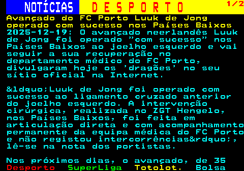 257.1. NOTÍCIAS. D E S P O R T O. 1 2. Avançado do FC Porto Luuk de Jong operado com sucesso nos Países Baixos. 2025-12-19: O avançado neerlandês Luuk de Jong foi operado “com sucesso” nos Países Baixos ao joelho esquerdo e vai seguir a sua recuperação no departamento médico do FC Porto, divulgaram hoje os ‘dragões’ no seu sítio oficial na Internet. &ldquo;Luuk de Jong foi operado com sucesso ao ligamento cruzado anterior do joelho esquerdo. A intervenção cirúrgica, realizada no ZGT Hengelo, nos Países Baixos, foi feita em articulação direta e com acompanhamento permanente da equipa médica do FC Porto e não registou intercorrências&rdquo;, lê-se na nota dos portistas. Nos próximos dias, o avançado, de 35.