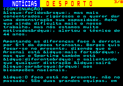 257.3. NOTÍCIAS. D E S P O R T O. 3 8. (CONTINUAÇÃO) &lsquo;feridos&rsquo;, mas mais concentrados, rigorosos e a querer dar uma demonstração sua capacidade. Acho que ainda dificulta mais o nosso trabalho, mas nós estamos muito motivados&rdquo;, alertou o técnico de 44 anos. Apontando as diferenças face à derrota por 5-1 da época transata, Borges quis focar-se no presente, dizendo que o Arsenal está &ldquo;mais forte&rdquo;, mas que o Sporting também está &ldquo;diferente&rdquo; e salientando que qualquer distração &ldquo;sairá &lsquo;cara&rsquo;&rdquo; aos bicampeões nacionais. &ldquo;O foco está no presente, não no passado. São duas grandes equipas, em.