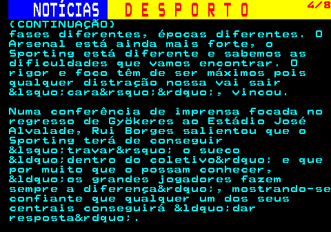 257.4. NOTÍCIAS. D E S P O R T O. 4 8. (CONTINUAÇÃO) fases diferentes, épocas diferentes. O Arsenal está ainda mais forte, o Sporting está diferente e sabemos as dificuldades que vamos encontrar. O rigor e foco têm de ser máximos pois qualquer distração nossa vai sair &lsquo;cara&rsquo;&rdquo;, vincou. Numa conferência de imprensa focada no regresso de Gyökeres ao Estádio José Alvalade, Rui Borges salientou que o Sporting terá de conseguir &lsquo;travar&rsquo; o sueco &ldquo;dentro do coletivo&rdquo; e que por muito que o possam conhecer, &ldquo;os grandes jogadores fazem sempre a diferença&rdquo;, mostrando-se confiante que qualquer um dos seus centrais conseguirá &ldquo;dar resposta&rdquo;.