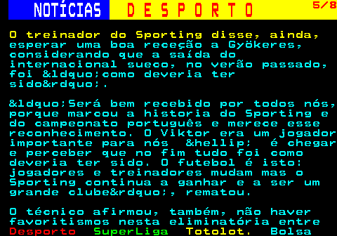 257.5. NOTÍCIAS. D E S P O R T O. 5 8. O treinador do Sporting disse, ainda,. esperar uma boa receção a Gyökeres, considerando que a saída do internacional sueco, no verão passado, foi &ldquo;como deveria ter sido&rdquo;. &ldquo;Será bem recebido por todos nós, porque marcou a historia do Sporting e do campeonato português e merece esse reconhecimento. O Viktor era um jogador importante para nós &hellip; é chegar e perceber que no fim tudo foi como deveria ter sido. O futebol é isto: jogadores e treinadores mudam mas o Sporting continua a ganhar e a ser um grande clube&rdquo;, rematou. O técnico afirmou, também, não haver favoritismos nesta eliminatória entre.