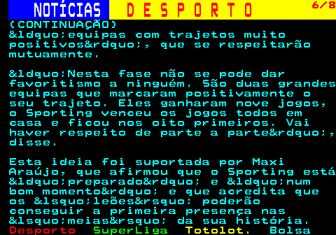 257.6. NOTÍCIAS. D E S P O R T O. 6 8. (CONTINUAÇÃO) &ldquo;equipas com trajetos muito positivos&rdquo;, que se respeitarão mutuamente. &ldquo;Nesta fase não se pode dar favoritismo a ninguém. São duas grandes equipas que marcaram positivamente o seu trajeto. Eles ganharam nove jogos, o Sporting venceu os jogos todos em casa e ficou nos oito primeiros. Vai haver respeito de parte a parte&rdquo;, disse. Esta ideia foi suportada por Maxi Araújo, que afirmou que o Sporting está &ldquo;preparado&rdquo; e &ldquo;num bom momento&rdquo; e que acredita que os &lsquo;leões&rsquo; poderão conseguir a primeira presença nas &lsquo;meias&rsquo; da sua história.