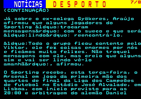 257.7. NOTÍCIAS. D E S P O R T O. 7 8. (CONTINUAÇÃO) Já sobre o ex-colega Gyökeres, Araújo afirmou que alguns jogadores do Sporting &ldquo;trocaram mensagens&rdquo; com o sueco e que será &ldquo;lindo&rdquo; reencontrá-lo. &ldquo;Todo o grupo ficou contente pelo Viktor, ele fez coisas enormes por nós e ficámos muito felizes. Não troquei mensagens com ele, mas creio que alguns sim e vai ser lindo vê-lo amanhã&rdquo;, afirmou. O Sporting recebe, esta terça-feira, o Arsenal em jogo da primeira mão dos quartos de final da Liga dos Campeões de futebol no Estádio José Alvalade, em Lisboa, com início previsto para as 20:00 e arbitragem do alemão Daniel.