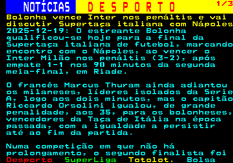 258.1. NOTÍCIAS. D E S P O R T O. 1 3. Bolonha vence Inter nos penáltis e vai discutir Supertaça italiana com Nápoles. 2025-12-19: O estreante Bolonha qualificou-se hoje para a final da Supertaça italiana de futebol, marcando encontro com o Nápoles, ao vencer o Inter Milão nos penáltis (3-2), após empate 1-1 nos 90 minutos da segunda meia-final, em Riade. O francês Marcus Thuram ainda adiantou os milaneses, líderes isolados da Serie A, logo aos dois minutos, mas o capitão Riccardo Orsolini igualou, de grande penalidade, aos 35, para os bolonheses, vencedores da Taça de Itália na época passada, com a igualdade a persistir até ao fim da partida. Numa competição em que não há prolongamento, o segundo finalista foi.