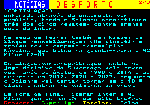 258.2. NOTÍCIAS. D E S P O R T O. 2 3. (CONTINUAÇÃO) definido através do desempate por penáltis, tendo o Bolonha concretizado três dos cinco remates, contra apenas dois do Inter. Na segunda-feira, também em Riade, os &lsquo;rossoblù&rsquo; vão discutir o troféu com o campeão transalpino Nápoles, que bateu na quinta-feira o AC Milan (2-0). Os &lsquo;partenopei&rsquo; estão no jogo decisivo da Supertaça pela sexta vez, após os êxitos em 1990 e 2014 e as derrotas em 2012, 2020 e 2023, enquanto o Bolonha vai tentar tornar-se o 10.º clube a entrar no palmarés da prova. De fora da final ficaram Inter e AC Milan, que se mantêm com oito troféus,.