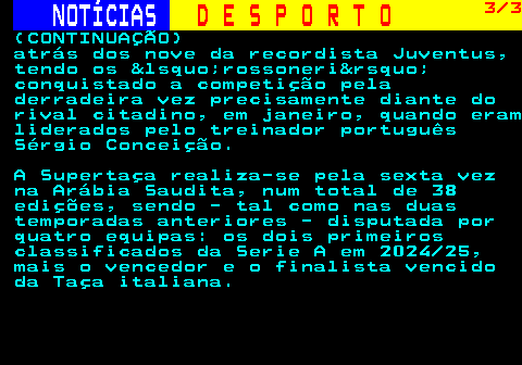 258.3. NOTÍCIAS. D E S P O R T O. 3 3. (CONTINUAÇÃO) atrás dos nove da recordista Juventus, tendo os &lsquo;rossoneri&rsquo; conquistado a competição pela derradeira vez precisamente diante do rival citadino, em janeiro, quando eram liderados pelo treinador português Sérgio Conceição. A Supertaça realiza-se pela sexta vez na Arábia Saudita, num total de 38 edições, sendo - tal como nas duas temporadas anteriores - disputada por quatro equipas: os dois primeiros classificados da Serie A em 2024 25, mais o vencedor e o finalista vencido da Taça italiana.