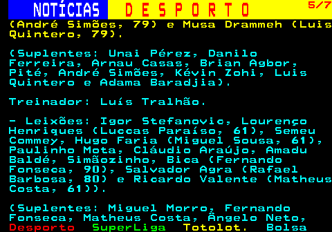 258.5. NOTÍCIAS. D E S P O R T O. 5 7. (André Simões, 79) e Musa Drammeh (Luis Quintero, 79). (Suplentes: Unai Pérez, Danilo Ferreira, Arnau Casas, Brian Agbor, Pité, André Simões, Kévin Zohi, Luis Quintero e Adama Baradjia). Treinador: Luís Tralhão. - Leixões: Igor Stefanovic, Lourenço Henriques (Luccas Paraíso, 61), Semeu Commey, Hugo Faria (Miguel Sousa, 61), Paulinho Mota, Cláudio Araújo, Amadu Baldé, Simãozinho, Bica (Fernando Fonseca, 90), Salvador Agra (Rafael Barbosa, 80) e Ricardo Valente (Matheus Costa, 61)). (Suplentes: Miguel Morro, Fernando Fonseca, Matheus Costa, Ângelo Neto,.
