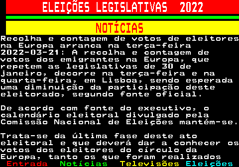 261.1. ELEIÇÕES LEGISLATIVAS 2022. NOTÍCIAS.Recolha e contagem de votos de eleitoresna Europa arranca na terça-feira2022-03-21: A recolha e contagem devotos dos emigrantes na Europa, querepetem as legislativas de 30 dejaneiro, decorre na terça-feira e naquarta-feira, em Lisboa, sendo esperadauma diminuição da participação desteeleitorado, segundo fonte oficial.De acordo com fonte do executivo, ocalendário eleitoral divulgado pelaComissão Nacional de Eleições mantém-se.Trata-se da última fase deste atoeleitoral e que deverá dar a conhecer osvotos dos eleitores do círculo daEuropa, tanto os que foram realizados.