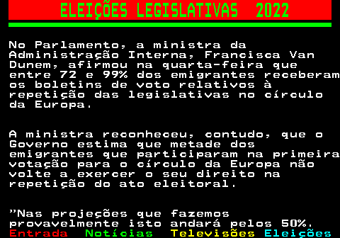 261.3. ELEIÇÕES LEGISLATIVAS 2022. No Parlamento, a ministra da Administração Interna, Francisca Van Dunem, afirmou na quarta-feira que entre 72 e 99% dos emigrantes receberam os boletins de voto relativos à repetição das legislativas no círculo da Europa. A ministra reconheceu, contudo, que o Governo estima que metade dos emigrantes que participaram na primeira votação para o círculo da Europa não volte a exercer o seu direito na repetição do ato eleitoral. Nas projeções que fazemos provavelmente isto andará pelos 50%.