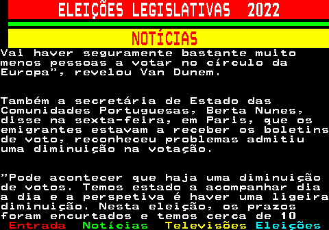 261.4. ELEIÇÕES LEGISLATIVAS 2022. NOTÍCIAS.Vai haver seguramente bastante muitomenos pessoas a votar no círculo daEuropa , revelou Van Dunem.Também a secretária de Estado dasComunidades Portuguesas, Berta Nunes,disse na sexta-feira, em Paris, que osemigrantes estavam a receber os boletinsde voto, reconheceu problemas admitiuuma diminuição na votação. Pode acontecer que haja uma diminuiçãode votos. Temos estado a acompanhar diaa dia e a perspetiva é haver uma ligeiradiminuição. Nesta eleição, os prazosforam encurtados e temos cerca de 10.