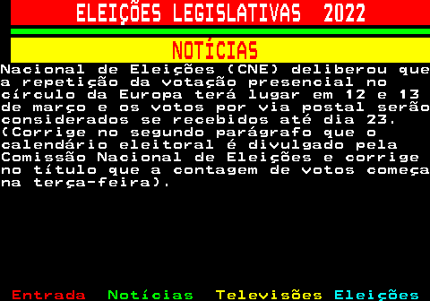 261.7. ELEIÇÕES LEGISLATIVAS 2022. NOTÍCIAS.Nacional de Eleições (CNE) deliberou quea repetição da votação presencial nocírculo da Europa terá lugar em 12 e 13de março e os votos por via postal serãoconsiderados se recebidos até dia 23.(Corrige no segundo parágrafo que ocalendário eleitoral é divulgado pelaComissão Nacional de Eleições e corrigeno título que a contagem de votos começana terça-feira).