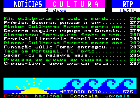 275.1. NOTÍCIAS. C U L T U R A. RTP. Índice TEXTO. Fãs celebraram em todo o mundo. 276. Músicas falsas geradas por IA. 277. Violino Del Gesú vendido em. 278. Governo adquire espaço em Cascais. 279. Porta dos Fundos grava programa. 280. Filme Banzo de Margarida Cardoso. 281. Caminho Português de Santiago. 282. Arquiteto Joaquim Moreno nomeado. 283. Taça de Portugal. FC Porto. 284. Sacar foi a palavra mais. 285. Programa de apoios ao cinema e. 286. Presépio em São Manços. Crianças. 287. METEOROLOGIA. 575.