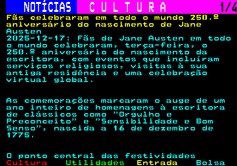 276.1. NOTÍCIAS. C U L T U R A. 1 4. Fãs celebraram em todo o mundo 250.º aniversário do nascimento de Jane. Austen 2025-12-17: Fãs de Jane Austen em todo o mundo celebraram, terça-feira, o 250.º aniversário do nascimento da escritora, com eventos que incluíram serviços religiosos, visitas à sua antiga residência e uma celebração virtual global. As comemorações marcaram o auge de um ano inteiro de homenagens à escritora de clássicos como Orgulho e Preconceito e Sensibilidade e Bom Senso , nascida a 16 de dezembro de 1775. O ponto central das festividades.