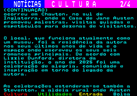 276.2. NOTÍCIAS. C U L T U R A 2 4. (CONTINUAÇÃO) ocorreu em Chawton, no sul de Inglaterra, onde a Casa de Jane Austen promoveu palestras, visitas guiadas e espetáculos para dezenas de visitantes. O local, que funciona atualmente como um museu, foi a residência da autora nos seus últimos anos de vida e o espaço onde escreveu os seus seis romances principais. De acordo com Lizzie Dunford, diretora da instituição, o ano de 2025 foi uma celebração de alegria, comunidade e inspiração em torno do legado da autora. As celebrações estenderam-se também a Steventon, a aldeia rural onde Austen.