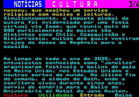 276.3. NOTÍCIAS. C U L T U R A. 3 4. nasceu, que acolheu um serviço religioso com música e leituras. Simultaneamente, o impacto global da autora foi evidenciado por uma festa virtual via Zoom, que reuniu mais de 500 participantes de países tão distintos como Chile, Cazaquistão e Bielorrússia, muitos dos quais vestiram trajes da época da Regência para a ocasião. Ao longo de todo o ano de 2025, os entusiastas conhecidos como Janeites organizaram festivais e bailes de gala no Reino Unido, nos Estados Unidos e noutras partes do mundo. No último fim de semana, a cidade de Bath, onde a escritora viveu durante cinco anos, serviu de cenário para o Baile de Aniversário de Natal de Jane Austen,.