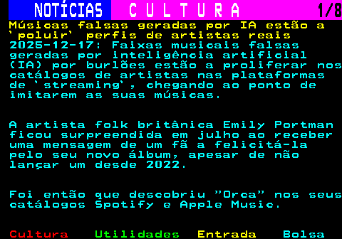 277.1. NOTÍCIAS. C U L T U R A. 1 8. Músicas falsas geradas por IA estão a `poluir` perfis de artistas reais. 2025-12-17: Faixas musicais falsas geradas por inteligência artificial (IA) por burlões estão a proliferar nos catálogos de artistas nas plataformas de `streaming`, chegando ao ponto de imitarem as suas músicas. A artista folk britânica Emily Portman ficou surpreendida em julho ao receber uma mensagem de um fã a felicitá-la pelo seu novo álbum, apesar de não lançar um desde 2022. Foi então que descobriu Orca nos seus catálogos Spotify e Apple Music.