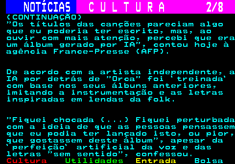277.2. NOTÍCIAS. C U L T U R A 2 8. (CONTINUAÇÃO) Os títulos das canções pareciam algo que eu poderia ter escrito, mas, ao ouvir com mais atenção, percebi que era um álbum gerado por IA , contou hoje à agência France-Presse (AFP). De acordo com a artista independente, a IA por detrás de Orca foi `treinada` com base nos seus álbuns anteriores, imitando a instrumentação e as letras inspiradas em lendas da folk. Fiquei chocada (. ) Fiquei perturbada com a ideia de que as pessoas pensassem que eu podia ter lançado isto, ou pior, que gostassem deste álbum , apesar da `perfeição` artificial da voz e das letras sem sentido , confessou.
