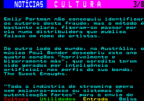 277.3. NOTÍCIAS. C U L T U R A. 3 8. Emily Portman não conseguiu identificar os autores desta fraude, mas o método é bastante claro, fizeram-se passar por ela numa distribuidora que publica faixas em nome de artistas. Do outro lado do mundo, na Austrália, o músico Paul Bender descobriu este ano quatro canções horrivelmente e bizarramente más , que acredita terem sido geradas por inteligência artificial, nos perfis da sua banda, The Sweet Enoughs. Toda a indústria de streaming opera sem palavras-passe ou sistemas de autenticação fortes para o envio de.