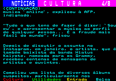 277.4. NOTÍCIAS. C U L T U R A 4 8. (CONTINUAÇÃO) música `online`, explicou à AFP, indignado. Tudo o que tens de fazer é dizer: `Sou eu`, e acrescentar a música ao perfil de qualquer pessoa. É a fraude mais fácil do mundo , frisou Depois de discutir o assunto no Instagram, em janeiro, o artista, que é também baixista da banda Hiatus Kaiyote, nomeada para os Grammy, recebeu centenas de mensagens de artistas e ouvintes. Compilou uma lista de diversos álbuns suspeitos, particularmente nos.