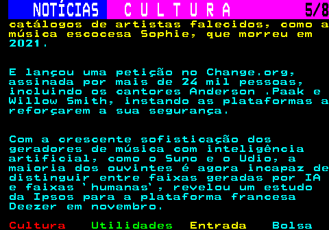 277.5. NOTÍCIAS. C U L T U R A. 5 8. catálogos de artistas falecidos, como a música escocesa Sophie, que morreu em. 2021. E lançou uma petição no Change.org, assinada por mais de 24 mil pessoas, incluindo os cantores Anderson .Paak e Willow Smith, instando as plataformas a reforçarem a sua segurança. Com a crescente sofisticação dos geradores de música com inteligência artificial, como o Suno e o Udio, a maioria dos ouvintes é agora incapaz de distinguir entre faixas geradas por IA e faixas `humanas`, revelou um estudo da Ipsos para a plataforma francesa Deezer em novembro.
