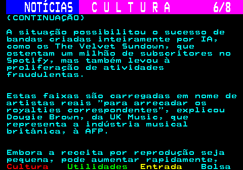 277.6. NOTÍCIAS. C U L T U R A 6 8. (CONTINUAÇÃO) A situação possibilitou o sucesso de bandas criadas inteiramente por IA, como os The Velvet Sundown, que ostentam um milhão de subscritores no Spotify, mas também levou à proliferação de atividades fraudulentas. Estas faixas são carregadas em nome de artistas reais para arrecadar os royalties correspondentes , explicou Dougie Brown, da UK Music, que representa a indústria musical britânica, à AFP. Embora a receita por reprodução seja pequena, pode aumentar rapidamente,.
