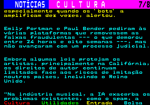 277.7. NOTÍCIAS. C U L T U R A. 7 8. especialmente quando os `bots` a amplificam dez vezes, alertou. Emily Portman e Paul Bender pediram às várias plataformas que removessem as faixas fraudulentas --- o que demorou entre 24 horas e oito semanas ---, mas não avançaram com um processo judicial. Embora algumas leis protejam os artistas, principalmente na Califórnia, os direitos de autor continuam limitados face aos riscos de imitação noutros países, incluindo o Reino Unido. Na indústria musical, a IA exacerba os problemas existentes, como o spam, a.