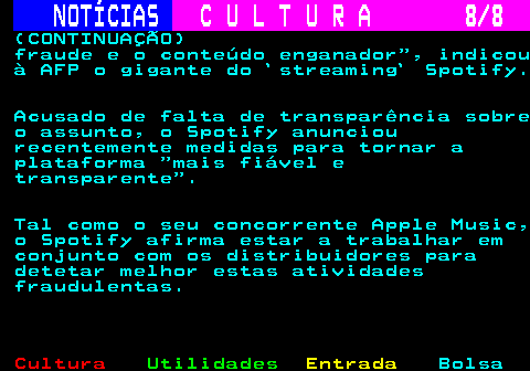 277.8. NOTÍCIAS. C U L T U R A 8 8. (CONTINUAÇÃO) fraude e o conteúdo enganador , indicou à AFP o gigante do `streaming` Spotify. Acusado de falta de transparência sobre o assunto, o Spotify anunciou recentemente medidas para tornar a plataforma mais fiável e transparente . Tal como o seu concorrente Apple Music, o Spotify afirma estar a trabalhar em conjunto com os distribuidores para detetar melhor estas atividades fraudulentas.