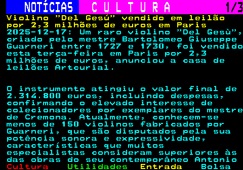 278.1. NOTÍCIAS. C U L T U R A. 1 3. Violino Del Gesú vendido em leilão por 2,3 milhões de euros em Paris. 2025-12-17: Um raro violino Del Gesù , criado pelo mestre Bartolomeo Giuseppe Guarneri entre 1727 e 1730, foi vendido esta terça-feira em Paris por 2,3 milhões de euros, anunciou a casa de leilões Artcurial. O instrumento atingiu o valor final de 2.314.800 euros, incluindo despesas, confirmando o elevado interesse de colecionadores por exemplares do mestre de Cremona. Atualmente, conhecem-se menos de 150 violinos fabricados por Guarneri, que são disputados pela sua potência sonora e expressividade, características que muitos especialistas consideram superiores às das obras do seu contemporâneo Antonio.