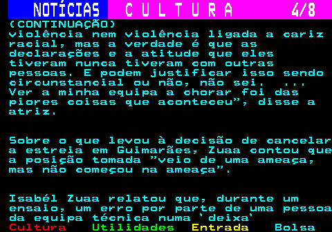 278.4. NOTÍCIAS. C U L T U R A 4 8. (CONTINUAÇÃO) violência nem violência ligada a cariz racial, mas a verdade é que as declarações e a atitude que eles tiveram nunca tiveram com outras pessoas. E podem justificar isso sendo circunstancial ou não, não sei. . Ver a minha equipa a chorar foi das piores coisas que aconteceu , disse a atriz. Sobre o que levou à decisão de cancelar a estreia em Guimarães, Zuaa contou que a posição tomada veio de uma ameaça, mas não começou na ameaça . Isabél Zuaa relatou que, durante um ensaio, um erro por parte de uma pessoa da equipa técnica numa `deixa`.