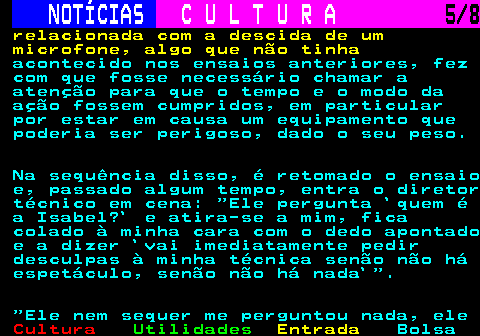 278.5. NOTÍCIAS. C U L T U R A. 5 8. relacionada com a descida de um microfone, algo que não tinha. acontecido nos ensaios anteriores, fez com que fosse necessário chamar a atenção para que o tempo e o modo da ação fossem cumpridos, em particular por estar em causa um equipamento que poderia ser perigoso, dado o seu peso. Na sequência disso, é retomado o ensaio e, passado algum tempo, entra o diretor técnico em cena: Ele pergunta `quem é a Isabel?` e atira-se a mim, fica colado à minha cara com o dedo apontado e a dizer `vai imediatamente pedir desculpas à minha técnica senão não há espetáculo, senão não há nada` . Ele nem sequer me perguntou nada, ele.