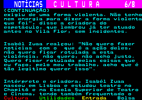 278.6. NOTÍCIAS. C U L T U R A 6 8. (CONTINUAÇÃO) exigiu de uma forma violenta. Não tenho nem energia para dizer a forma violenta que foi , disse a criadora do espetáculo, que lembrou já ter atuado antes no Vila Flor, sem incidentes. Isabél Zuaa realçou: Não quero fazer notícias com o que é a ação deles, não quero ficar rotulada a esta violência, não quero, não acho justo. Quero ficar rotulada pelas coisas que eu faço, pelo meu trabalho, acho que é tão legitimo querer isso . Intérprete e criadora, Isabél Zuaa nasceu em Lisboa e estudou teatro no Chapitô e na Escola Superior de Teatro e Cinema, tendo também frequentado o.