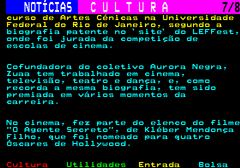 278.7. NOTÍCIAS. C U L T U R A. 7 8. curso de Artes Cénicas na Universidade Federal do Rio de Janeiro, segundo a. biografia patente no `site` do LEFFest, onde foi jurada da competição de escolas de cinema. Cofundadora do coletivo Aurora Negra, Zuaa tem trabalhado em cinema, televisão, teatro e dança, e, como recorda a mesma biografia, tem sido premiada em vários momentos da carreira. No cinema, fez parte do elenco do filme O Agente Secreto , de Kléber Mendonça Filho, que foi nomeado para quatro Óscares de Hollywood.