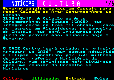 279.1. NOTÍCIAS. C U L T U R A. 1 6. Governo adquire espaço em Cascais para expôr Coleção de Arte Contemporânea do. Estado 2025-12-17: A Coleção de Arte Contemporânea do Estado (CACE), que integra cerca de três mil obras, ficará num espaço em Alcabideche, no concelho de Cascais, que será inaugurado até junho do próximo ano, anunciou hoje o Governo. O CACE Centro será criado, no primeiro semestre de 2026 , num espaço adquirido à Ellipse Foundation, por 3,45 milhões de euros, referiu o Ministério da Cultura, num comunicado hoje divulgado, após uma reunião do Conselho de Ministros.