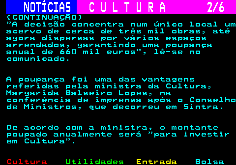 279.2. NOTÍCIAS. C U L T U R A 2 6. (CONTINUAÇÃO) A decisão concentra num único local um acervo de cerca de três mil obras, até agora dispersas por vários espaços arrendados, garantindo uma poupança anual de 660 mil euros , lê-se no comunicado. A poupança foi uma das vantagens referidas pela ministra da Cultura, Margarida Balseiro Lopes, na conferência de imprensa após o Conselho de Ministros, que decorreu em Sintra. De acordo com a ministra, o montante poupado anualmente será para investir em Cultura .