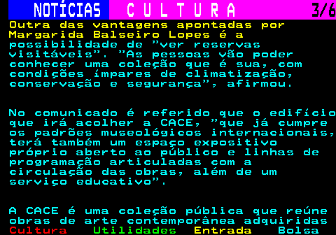 279.3. NOTÍCIAS. C U L T U R A. 3 6. Outra das vantagens apontadas por Margarida Balseiro Lopes é a. possibilidade de ver reservas visitáveis . As pessoas vão poder conhecer uma coleção que é sua, com condições ímpares de climatização, conservação e segurança , afirmou. No comunicado é referido que o edifício que irá acolher a CACE, que já cumpre os padrões museológicos internacionais, terá também um espaço expositivo próprio aberto ao público e linhas de programação articuladas com a circulação das obras, além de um serviço educativo . A CACE é uma coleção pública que reúne obras de arte contemporânea adquiridas.