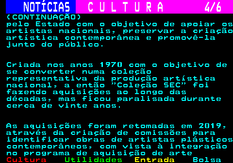 279.4. NOTÍCIAS. C U L T U R A 4 6. (CONTINUAÇÃO) pelo Estado com o objetivo de apoiar os artistas nacionais, preservar a criação artística contemporânea e promovê-la junto do público. Criada nos anos 1970 com o objetivo de se converter numa coleção representativa da produção artística nacional, a então Coleção SEC foi fazendo aquisições ao longo das décadas, mas ficou paralisada durante cerca de vinte anos. As aquisições foram retomadas em 2019, através da criação de comissões para identificar obras de artistas plásticos contemporâneos, com vista à integração no programa de aquisição de arte.