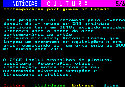 279.5. NOTÍCIAS. C U L T U R A. 5 6. contemporânea portuguesa do Estado. Esse programa foi retomado pelo Governo depois de um grupo de 200 artistas plásticos ter, em 2018, exigido medidas urgentes para o setor da arte contemporânea ao então primeiro-ministro, António Costa, que lançou um programa de aquisições a dez anos, começando com um orçamento de 300 mil euros para 2019. A CACE inclui trabalhos de pintura, escultura, fotografia, vídeo, instalação, entre outros meios, abrangendo diversas gerações e linguagens artísticas.
