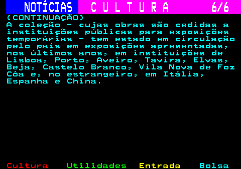 279.6. NOTÍCIAS. C U L T U R A 6 6. (CONTINUAÇÃO) A coleção - cujas obras são cedidas a instituições públicas para exposições temporárias - tem estado em circulação pelo país em exposições apresentadas, nos últimos anos, em instituições de Lisboa, Porto, Aveiro, Tavira, Elvas, Beja, Castelo Branco, Vila Nova de Foz Côa e, no estrangeiro, em Itália, Espanha e China.