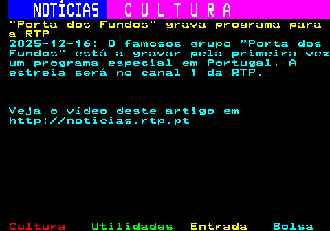 280.1. NOTÍCIAS. C U L T U R A. Porta dos Fundos grava programa para a RTP. 2025-12-16: O famosos grupo Porta dos Fundos está a gravar pela primeira vez um programa especial em Portugal. A estreia será no canal 1 da RTP. Veja o vídeo deste artigo em http: noticias.rtp.pt.