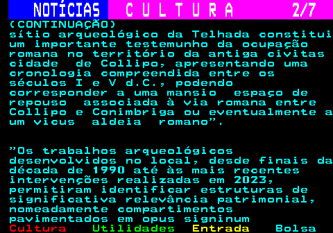 280.2. NOTÍCIAS. C U L T U R A 2 7. (CONTINUAÇÃO) sítio arqueológico da Telhada constitui um importante testemunho da ocupação romana no território da antiga civitas cidade de Collipo, apresentando uma cronologia compreendida entre os séculos I e V d.C., podendo corresponder a uma mansio espaço de repouso associada à via romana entre Collipo e Conimbriga ou eventualmente a um vicus aldeia romano . Os trabalhos arqueológicos desenvolvidos no local, desde finais da década de 1990 até às mais recentes intervenções realizadas em 2023, permitiram identificar estruturas de significativa relevância patrimonial, nomeadamente compartimentos pavimentados em opus signinum.