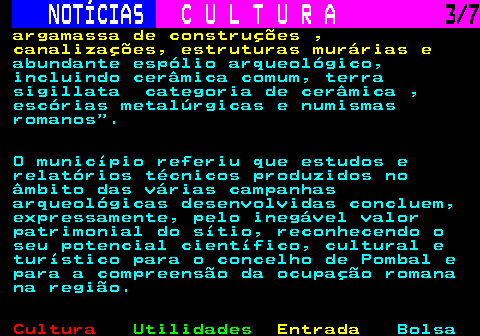 280.3. NOTÍCIAS. C U L T U R A. 3 7. argamassa de construções , canalizações, estruturas murárias e. abundante espólio arqueológico, incluindo cerâmica comum, terra sigillata categoria de cerâmica , escórias metalúrgicas e numismas romanos . O município referiu que estudos e relatórios técnicos produzidos no âmbito das várias campanhas arqueológicas desenvolvidas concluem, expressamente, pelo inegável valor patrimonial do sítio, reconhecendo o seu potencial científico, cultural e turístico para o concelho de Pombal e para a compreensão da ocupação romana na região.