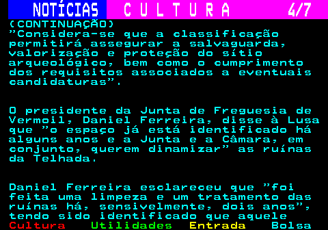 280.4. NOTÍCIAS. C U L T U R A 4 7. (CONTINUAÇÃO) Considera-se que a classificação permitirá assegurar a salvaguarda, valorização e proteção do sítio arqueológico, bem como o cumprimento dos requisitos associados a eventuais candidaturas . O presidente da Junta de Freguesia de Vermoil, Daniel Ferreira, disse à Lusa que o espaço já está identificado há alguns anos e a Junta e a Câmara, em conjunto, querem dinamizar as ruínas da Telhada. Daniel Ferreira esclareceu que foi feita uma limpeza e um tratamento das ruínas há, sensivelmente, dois anos , tendo sido identificado que aquele.