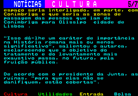 280.5. NOTÍCIAS. C U L T U R A. 5 7. espaço seria interligado, em parte, com Conímbriga e que seria as zonas de. passagem das pessoas que iam de Conímbriga para Olissipo cidade de Lisboa . Isso dá-lhe um caráter de importância na História romana mais ou menos significativo , salientou o autarca, esclarecendo que o objetivo do tratamento e do levantamento mais exaustivo passa, no futuro, pela fruição pública. De acordo com o presidente da Junta, as ruínas, para que elas não se danifiquem, estão cobertas .