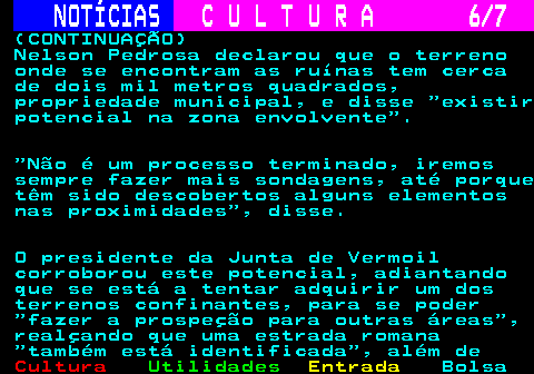 280.6. NOTÍCIAS. C U L T U R A 6 7. (CONTINUAÇÃO) Nelson Pedrosa declarou que o terreno onde se encontram as ruínas tem cerca de dois mil metros quadrados, propriedade municipal, e disse existir potencial na zona envolvente . Não é um processo terminado, iremos sempre fazer mais sondagens, até porque têm sido descobertos alguns elementos nas proximidades , disse. O presidente da Junta de Vermoil corroborou este potencial, adiantando que se está a tentar adquirir um dos terrenos confinantes, para se poder fazer a prospeção para outras áreas , realçando que uma estrada romana também está identificada , além de.